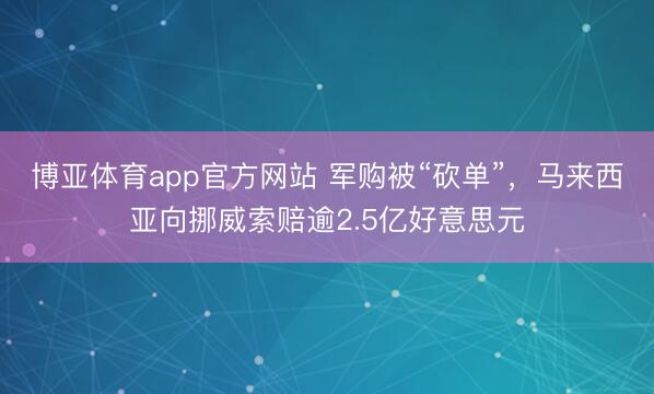 博亚体育app官方网站 军购被“砍单”，马来西亚向挪威索赔逾2.5亿好意思元