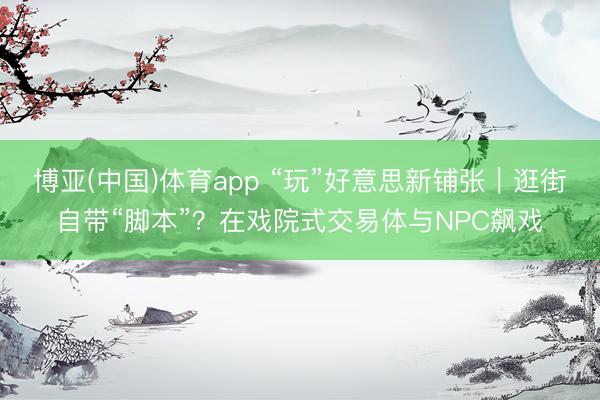 博亚(中国)体育app “玩”好意思新铺张|逛街自带“脚本”?在戏院式交易体与NPC飙戏