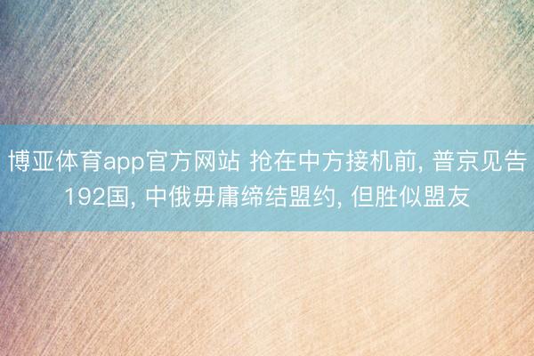 博亚体育app官方网站 抢在中方接机前， 普京见告192国， 中俄毋庸缔结盟约， 但胜似盟友