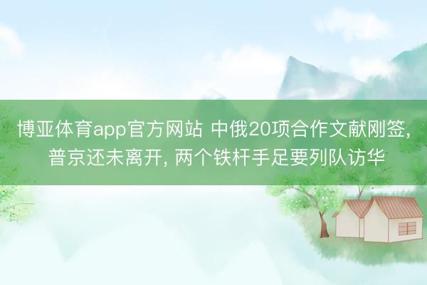 博亚体育app官方网站 中俄20项合作文献刚签， 普京还未离开， 两个铁杆手足要列队访华