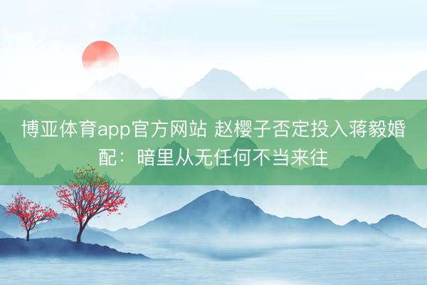 博亚体育app官方网站 赵樱子否定投入蒋毅婚配：暗里从无任何不当来往