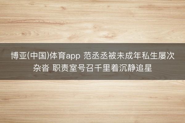 博亚(中国)体育app 范丞丞被未成年私生屡次杂沓 职责室号召千里着沉静追星