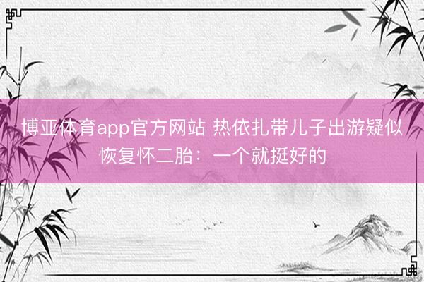 博亚体育app官方网站 热依扎带儿子出游疑似恢复怀二胎：一个就挺好的
