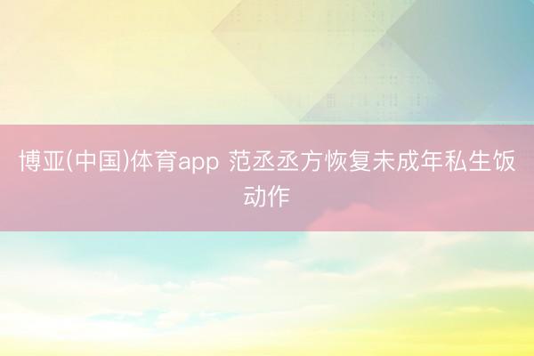 博亚(中国)体育app 范丞丞方恢复未成年私生饭动作