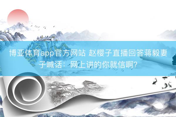 博亚体育app官方网站 赵樱子直播回答蒋毅妻子喊话:网上讲的你就信啊?
