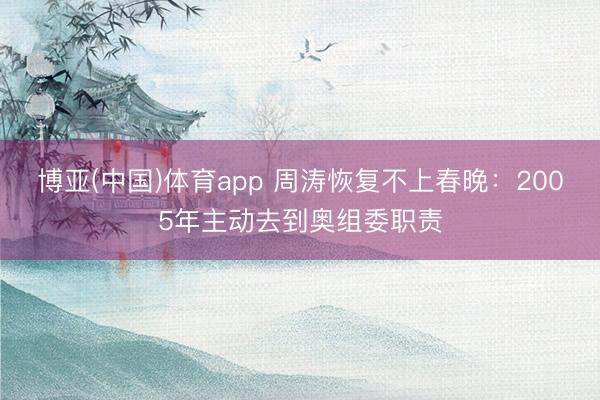 博亚(中国)体育app 周涛恢复不上春晚：2005年主动去到奥组委职责