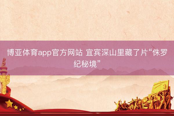 博亚体育app官方网站 宜宾深山里藏了片“侏罗纪秘境”