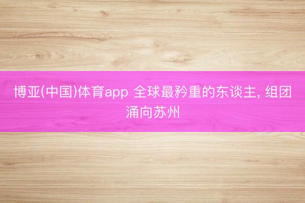 博亚(中国)体育app 全球最矜重的东谈主， 组团涌向苏州