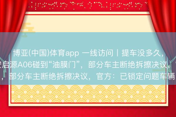 博亚(中国)体育app 一线访问丨提车没多久，录像头就“糊”了！长安启源A06碰到“油膜门”，部分车主断绝拆擦决议，官方：已锁定问题车辆