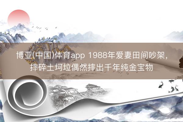 博亚(中国)体育app 1988年爱妻田间吵架，摔碎土坷垃偶然摔出千年纯金宝物