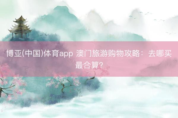 博亚(中国)体育app 澳门旅游购物攻略：去哪买最合算？