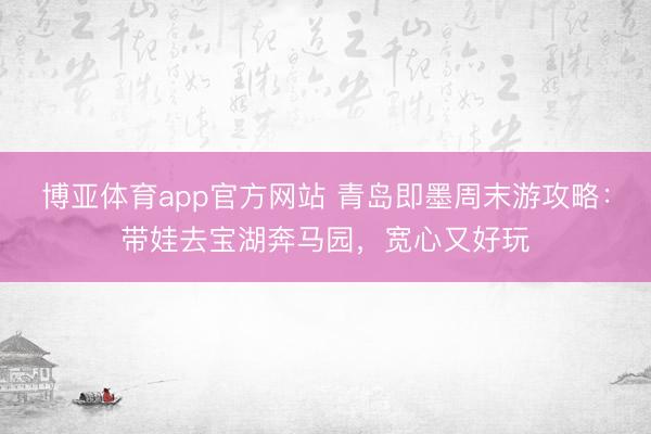 博亚体育app官方网站 青岛即墨周末游攻略：带娃去宝湖奔马园，宽心又好玩