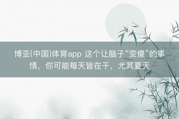 博亚(中国)体育app 这个让脑子“变傻”的事情，你可能每天皆在干，尤其夏天