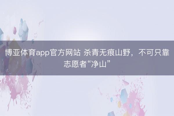 博亚体育app官方网站 杀青无痕山野，不可只靠志愿者“净山”