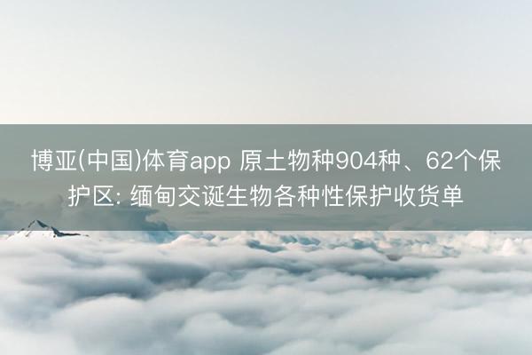 博亚(中国)体育app 原土物种904种、62个保护区: 缅甸交诞生物各种性保护收货单