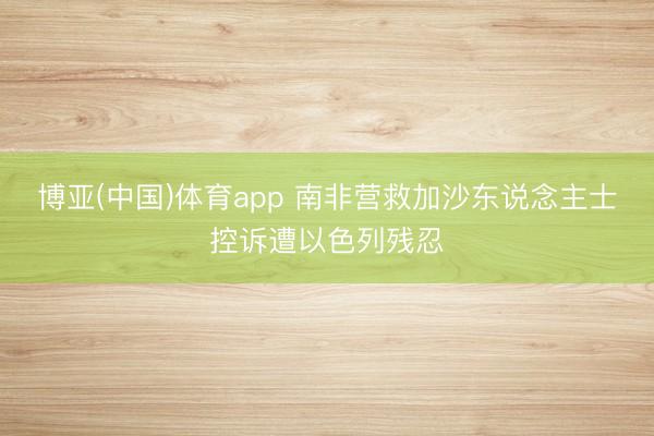 博亚(中国)体育app 南非营救加沙东说念主士控诉遭以色列残忍