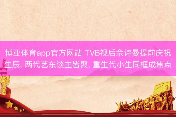 博亚体育app官方网站 TVB视后佘诗曼提前庆祝生辰， 两代艺东谈主皆聚， 重生代小生同框成焦点