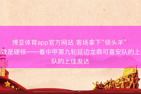 博亚体育app官方网站 客场拿下“领头羊” 反击高效是硬核——看中甲第九轮延边龙鼎可喜安队的上佳发达