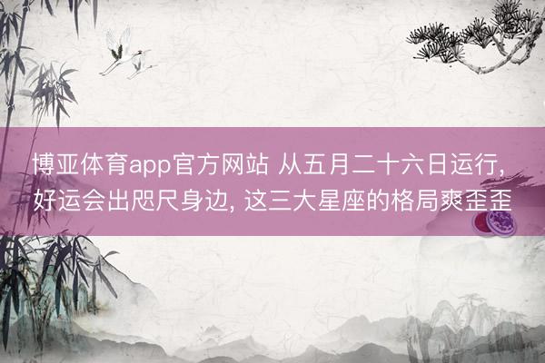 博亚体育app官方网站 从五月二十六日运行， 好运会出咫尺身边， 这三大星座的格局爽歪歪