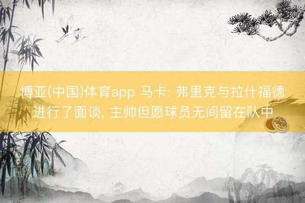 博亚(中国)体育app 马卡: 弗里克与拉什福德进行了面谈， 主帅但愿球员无间留在队中