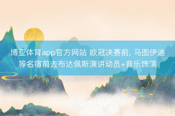 博亚体育app官方网站 欧冠决赛前， 马图伊迪等名宿前去布达佩斯演讲动员+音乐饰演