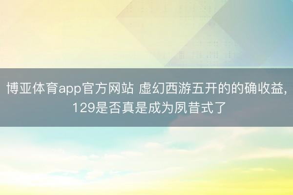 博亚体育app官方网站 虚幻西游五开的的确收益， 129是否真是成为夙昔式了