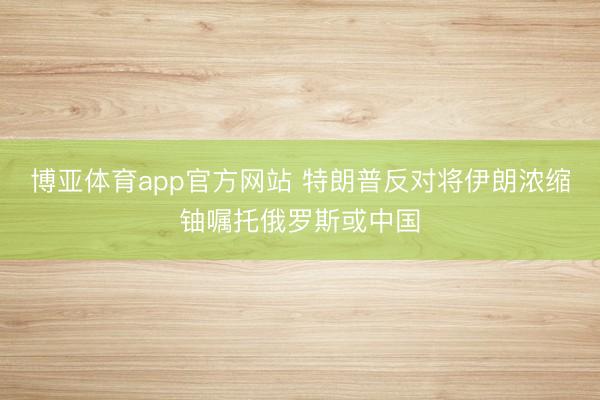 博亚体育app官方网站 特朗普反对将伊朗浓缩铀嘱托俄罗斯或中国
