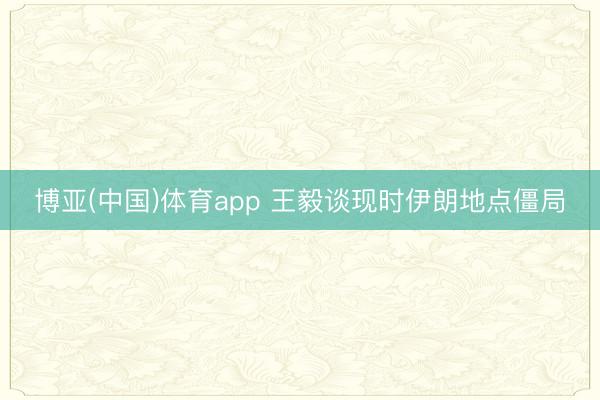 博亚(中国)体育app 王毅谈现时伊朗地点僵局