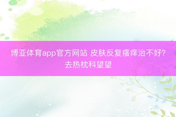 博亚体育app官方网站 皮肤反复瘙痒治不好？去热枕科望望