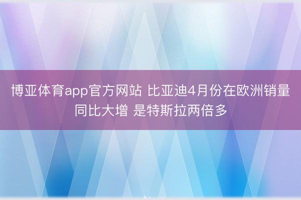 博亚体育app官方网站 比亚迪4月份在欧洲销量同比大增 是特斯拉两倍多