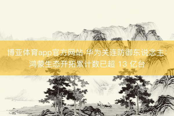博亚体育app官方网站 华为关连防御东说念主：鸿蒙生态开拓累计数已超 13 亿台