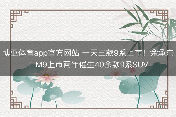 博亚体育app官方网站 一天三款9系上市！余承东：M9上市两年催生40余款9系SUV