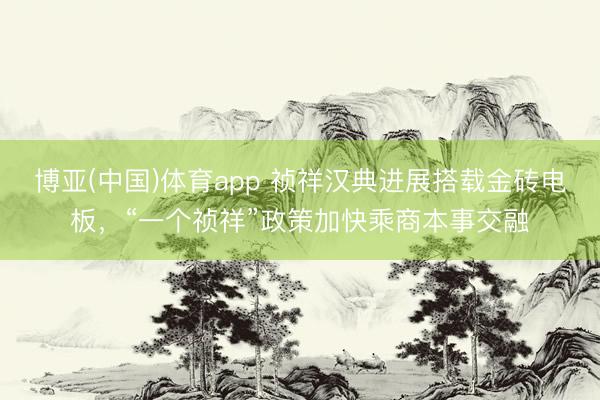 博亚(中国)体育app 祯祥汉典进展搭载金砖电板，“一个祯祥”政策加快乘商本事交融