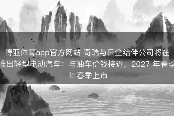 博亚体育app官方网站 奇瑞与日企结伴公司将在日本推出轻型电动汽车：与油车价钱接近，2027 年春季上市