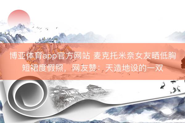 博亚体育app官方网站 麦克托米奈女友晒低胸短裙度假照，网友赞：天造地设的一双