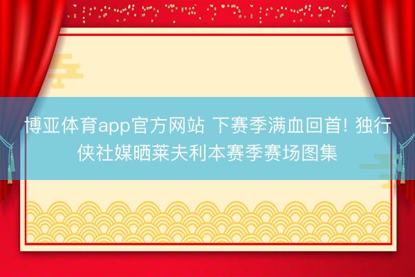 博亚体育app官方网站 下赛季满血回首! 独行侠社媒晒莱夫利本赛季赛场图集