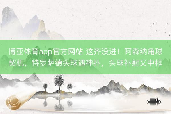 博亚体育app官方网站 这齐没进！阿森纳角球契机，特罗萨德头球遇神扑，头球补射又中框