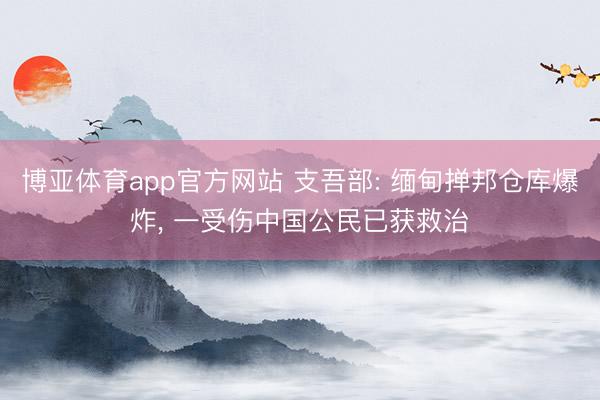 博亚体育app官方网站 支吾部: 缅甸掸邦仓库爆炸， 一受伤中国公民已获救治