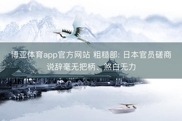 博亚体育app官方网站 粗糙部: 日本官员磋商说辞毫无把柄、煞白无力
