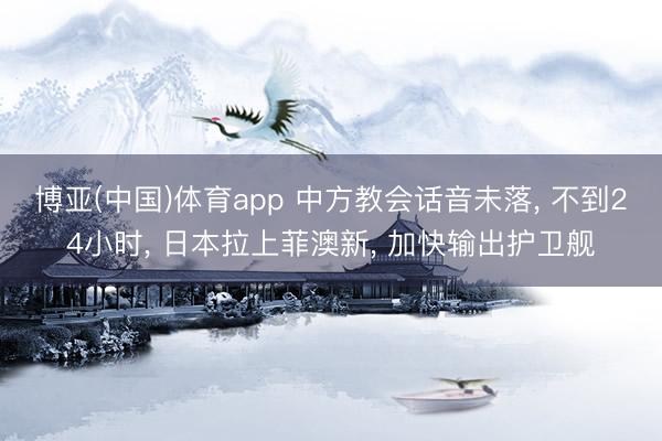 博亚(中国)体育app 中方教会话音未落， 不到24小时， 日本拉上菲澳新， 加快输出护卫舰