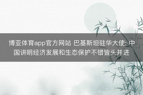 博亚体育app官方网站 巴基斯坦驻华大使: 中国讲明经济发展和生态保护不错皆头并进
