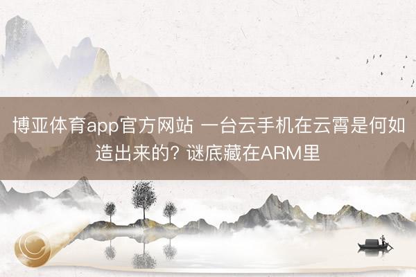 博亚体育app官方网站 一台云手机在云霄是何如造出来的? 谜底藏在ARM里