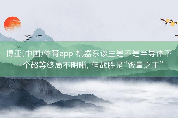 博亚(中国)体育app 机器东谈主是不是半导体下一个超等终局不明晰， 但战胜是“饭量之王”
