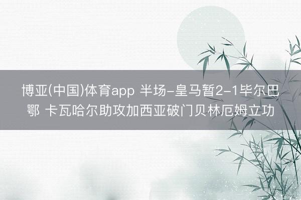 博亚(中国)体育app 半场-皇马暂2-1毕尔巴鄂 卡瓦哈尔助攻加西亚破门贝林厄姆立功