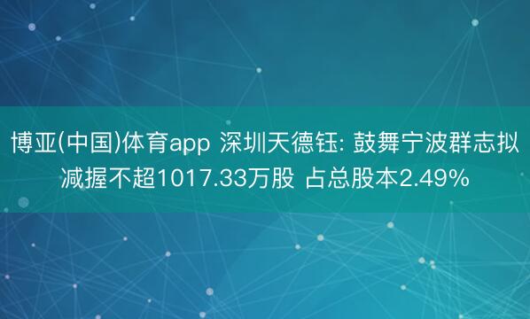 博亚(中国)体育app 深圳天德钰: 鼓舞宁波群志拟减握不超1017.33万股 占总股本2.49%