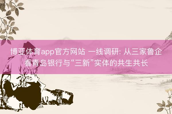 博亚体育app官方网站 一线调研: 从三家鲁企看青岛银行与“三新”实体的共生共长