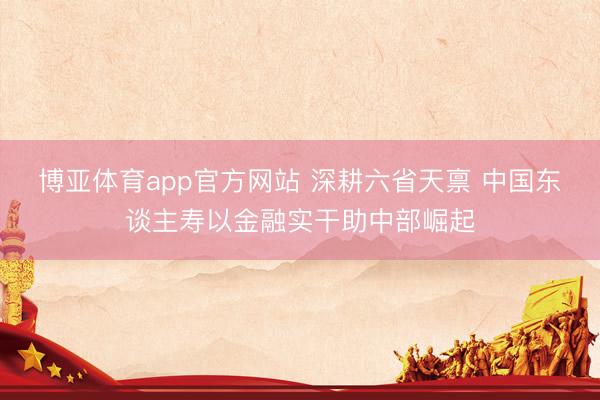 博亚体育app官方网站 深耕六省天禀 中国东谈主寿以金融实干助中部崛起