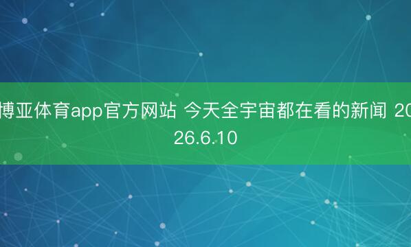 博亚体育app官方网站 今天全宇宙都在看的新闻 2026.6.10