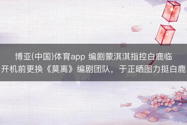 博亚(中国)体育app 编剧蒙淇淇指控白鹿临开机前更换《莫离》编剧团队，于正晒图力挺白鹿