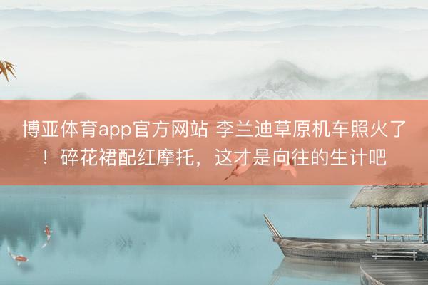 博亚体育app官方网站 李兰迪草原机车照火了！碎花裙配红摩托，这才是向往的生计吧